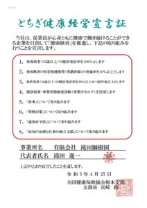 とちぎ健康経営宣言証 当社は、従業員が心身ともに健康で働き続けることができる企業を目指して「健康経営」を推進し、下記の取り組みを行うことを宣言します。 1. 被保険者（35歳以上）の健診受診率を100％とします 2. 被保険者の特定保健指導（実績評価）を40％以上とします 3. 被扶養者（40歳以上）の健診受診率を30％以上かつ前年度以上とします 職場の健康づくり① （下記項目のうち、最低１つはチェックしてください） 4. 健診結果・事業所健康度診断（事業所カルテ）を活用します 5. 「食事」について取り組みます 6. 「禁煙対策」について取り組みます 7. 「病気の治療と仕事の両立支援」について取り組みます 事業所名　有限会社 滝田踊樹園 代表者氏名 滝田進一 上記の通り宣言したことを証します。 令和5年4月25日 全国健康保険協会栃木支部 支部長宮崎務