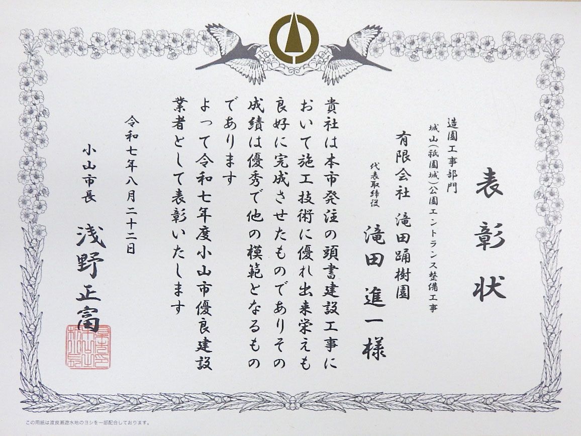 表彰状 造園工事部門 城山(祇園城)公園エントランス整備工事 有限会社滝田踊樹園 代表取締役滝田進一様 貴社は本市発注の頭書建設工事において施工技術に優れ出来栄えも良好に完成させたものでありその成績は優秀で他の模範となるものであります よって令和七年度小山市優良建設業者として表彰いたします 令和七年八月二十二日 小山市長 浅野正富